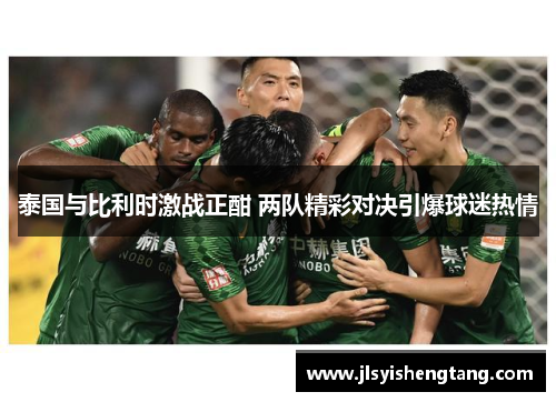 泰国与比利时激战正酣 两队精彩对决引爆球迷热情 泰国与比利时激战正酣 两队精彩对决引爆球迷热情