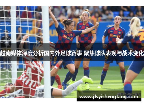 越南媒体深度分析国内外足球赛事 聚焦球队表现与战术变化 越南媒体深度分析国内外足球赛事 聚焦球队表现与战术变化