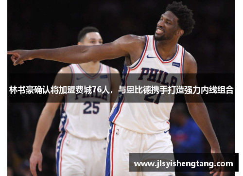 林书豪确认将加盟费城76人，与恩比德携手打造强力内线组合