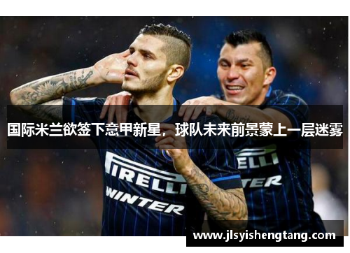 国际米兰欲签下意甲新星，球队未来前景蒙上一层迷雾