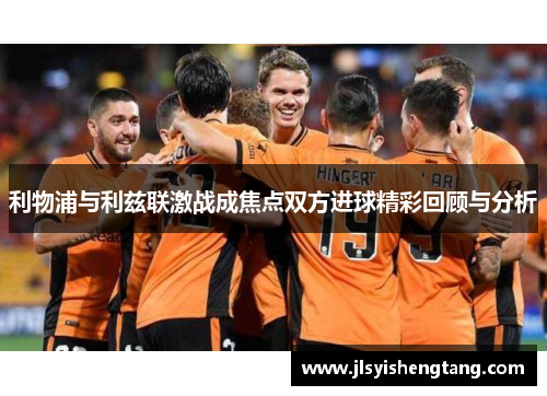 利物浦与利兹联激战成焦点双方进球精彩回顾与分析