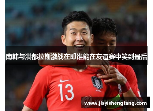 南韩与洪都拉斯激战在即谁能在友谊赛中笑到最后