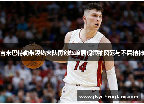 吉米巴特勒带领热火队再创辉煌展现领袖风范与不屈精神