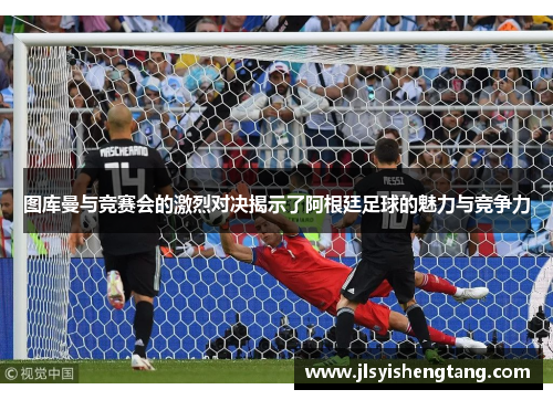 图库曼与竞赛会的激烈对决揭示了阿根廷足球的魅力与竞争力