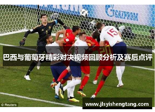 巴西与葡萄牙精彩对决视频回顾分析及赛后点评