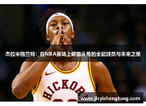 杰拉米格兰特：在NBA赛场上崭露头角的全能球员与未来之星