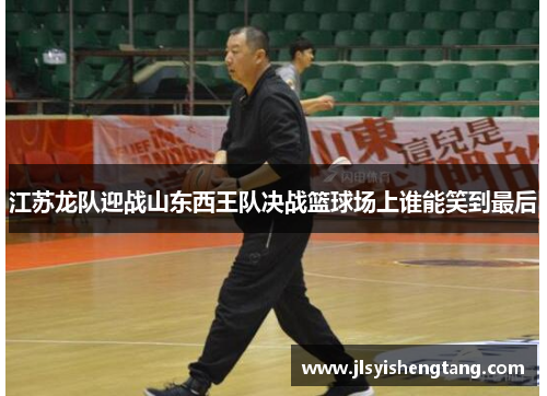 江苏龙队迎战山东西王队决战篮球场上谁能笑到最后