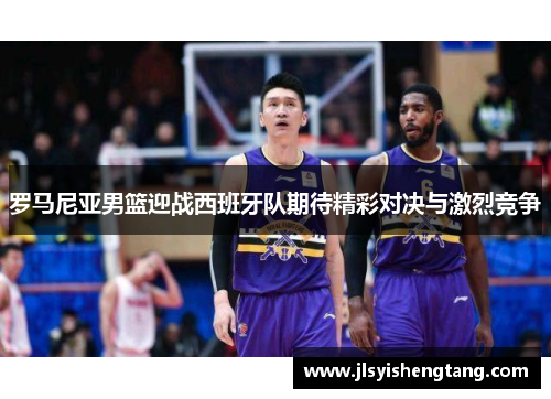 罗马尼亚男篮迎战西班牙队期待精彩对决与激烈竞争