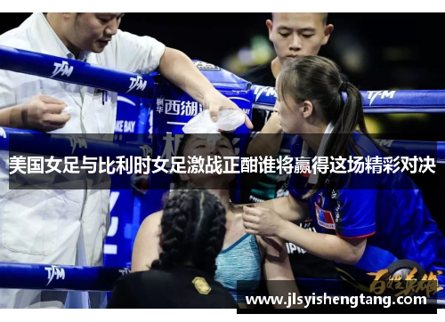 美国女足与比利时女足激战正酣谁将赢得这场精彩对决