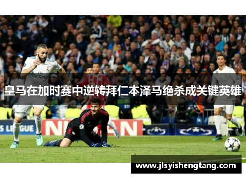 皇马在加时赛中逆转拜仁本泽马绝杀成关键英雄